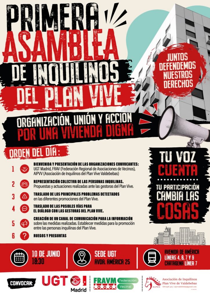 Imagen de un cartel informativo vertical con estética de protesta, combinando tipografía en rojo, negro y blanco sobre un fondo claro texturizado. En la parte superior, en letras grandes y en negrita, se lee: "PRIMERA ASAMBLEA DE INQUILINOS DEL PLAN VIVE". Debajo, en un recuadro negro, el lema: "ORGANIZACIÓN, UNIÓN Y ACCIÓN POR UNA VIVIENDA DIGNA".En la parte superior derecha, aparece una fotografía en blanco y negro de un edificio moderno de viviendas de varias plantas. Superpuesto a la foto, un círculo rojo con el texto: "JUNTOS DEFENDEMOS NUESTROS DERECHOS". Más abajo, la ilustración de una mano sosteniendo un megáfono rojo y negro.
El cuerpo central del cartel detalla el "ORDEN DEL DÍA" en seis puntos numerados con iconos rojos:
Bienvenida y presentación de las organizaciones convocantes: UGT Madrid, FRAV (Federación Regional de Asociaciones de Vecinos), AIPVV (Asociación de Inquilinos del Plan Vive Valdebebas).
Representación colectiva de las personas inquilinas. Propuestas y actuaciones realizadas ante las gestoras del Plan Vive.
Traslado de los principales problemas detectados en las diferentes promociones del Plan Vive.
Traslado de las posibles vías para el diálogo con las gestoras del Plan Vive.
Creación de un canal de comunicación para la información sobre las medidas realizadas. Establecer medidas para la promoción entre las personas inquilinas del Plan Vive.
Ruegos y preguntas.
A la derecha del orden del día, un bloque de texto enmarcado dice: "TU VOZ CUENTA. TU PARTICIPACIÓN CAMBIA LAS COSAS". En la esquina inferior derecha, hay una pequeña ilustración lineal del horizonte de una ciudad.
En la franja inferior, con iconos blancos sobre fondo rojo, se indican los datos logísticos:
Icono de calendario: 10 DE JUNIO 18:30
Icono de ubicación: SEDE UGT, AVDA. AMÉRICA 25
Icono de metro: AVENIDA DE AMÉRICA, LÍNEAS 4, 6, 7 Y 9. CARTAGENA, LÍNEA 7.
Finalmente, en el pie del cartel, sobre fondo blanco, se lee "CONVOCAN:" seguido de los logotipos de UGT Madrid, FRAVM (Federación Vecinal) y AIPVV (Asociación de Inquilinos Plan Vive de Valdebebas).